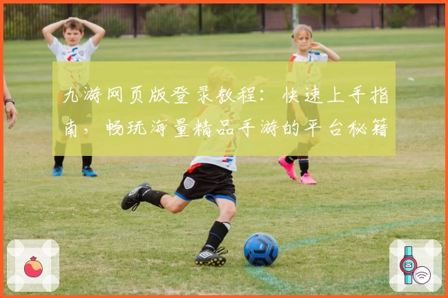 九游网页版登录教程：快速上手指南，畅玩海量精品手游的平台秘籍