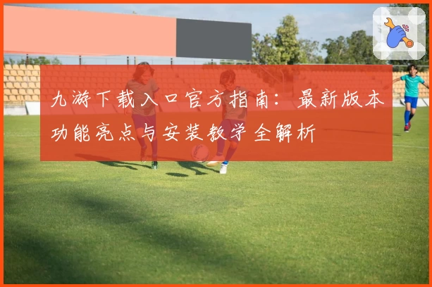 九游下载入口官方指南：最新版本功能亮点与安装教学全解析