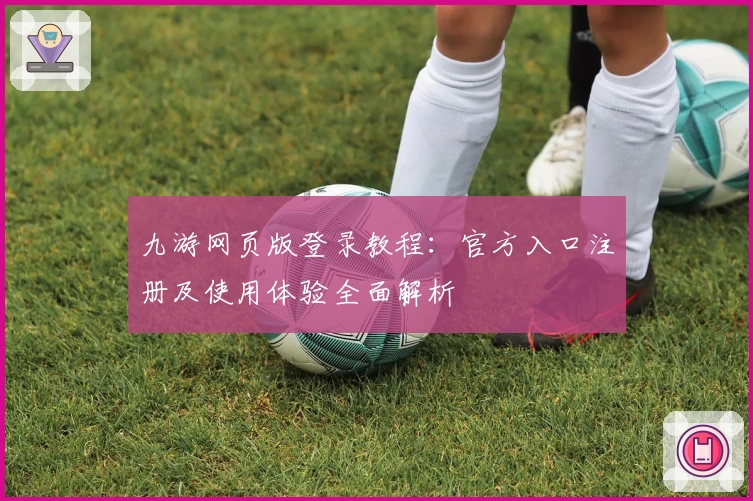九游网页版登录教程：官方入口注册及使用体验全面解析