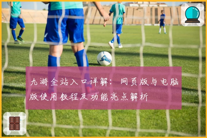 九游全站入口详解：网页版与电脑版使用教程及功能亮点解析
