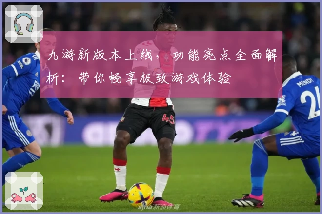 九游新版本上线，功能亮点全面解析：带你畅享极致游戏体验