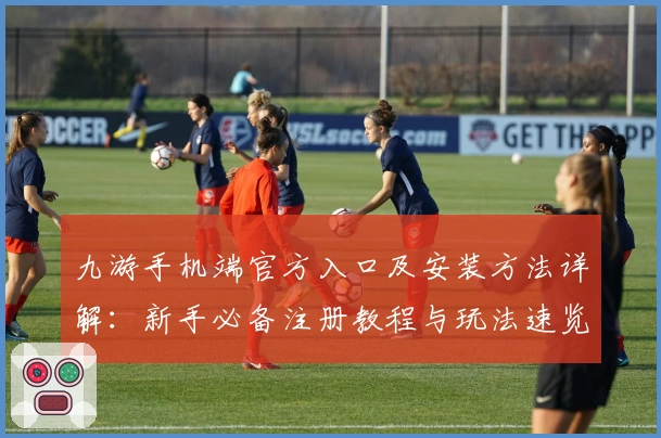 九游手机端官方入口及安装方法详解：新手必备注册教程与玩法速览