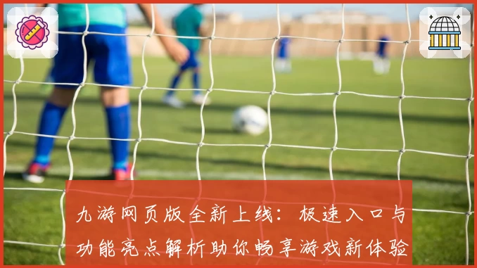 九游网页版全新上线：极速入口与功能亮点解析助你畅享游戏新体验