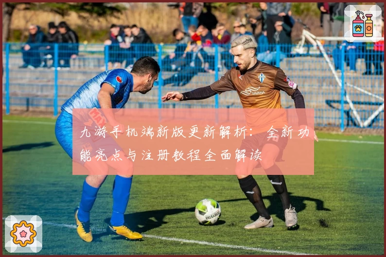 九游手机端新版更新解析：全新功能亮点与注册教程全面解读