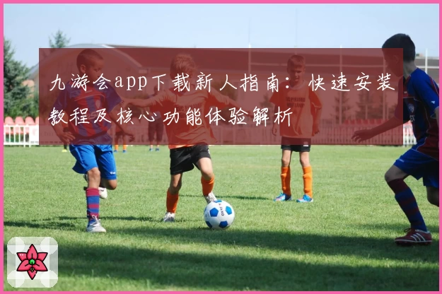 九游会app下载新人指南：快速安装教程及核心功能体验解析