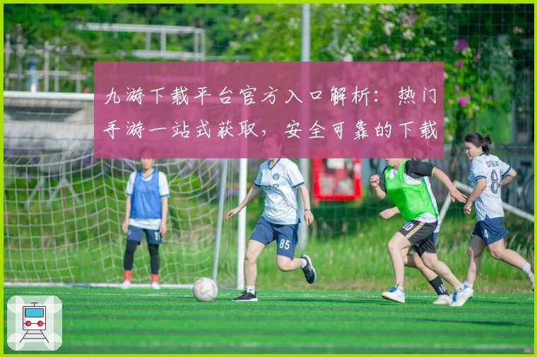 九游下载平台官方入口解析:热门手游一站式获取,安全可靠的下载安装攻略