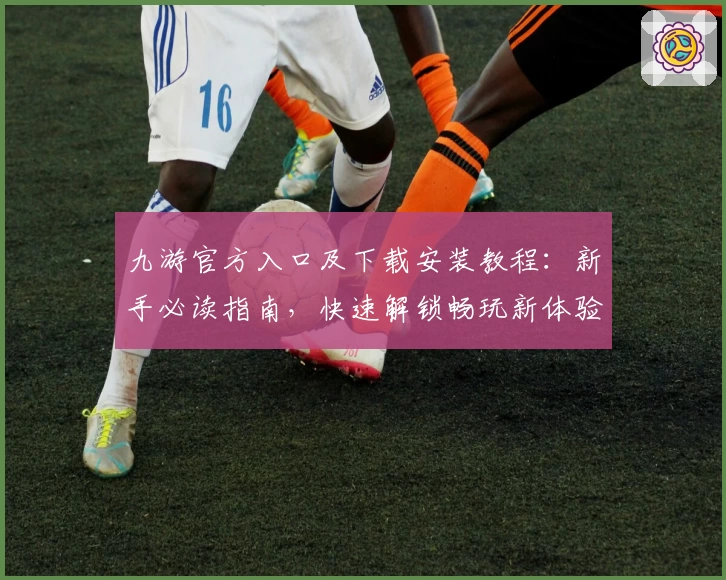 九游官方入口及下载安装教程：新手必读指南，快速解锁畅玩新体验