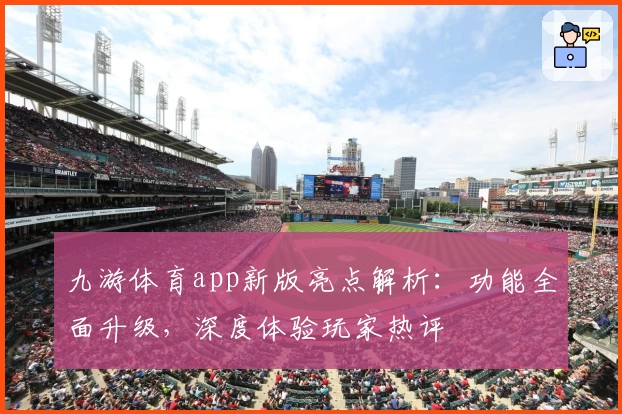 九游体育app新版亮点解析：功能全面升级，深度体验玩家热评