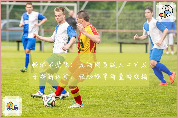 畅玩不受限:九游网页版入口开启手游新体验,轻松畅享海量游戏精彩时光