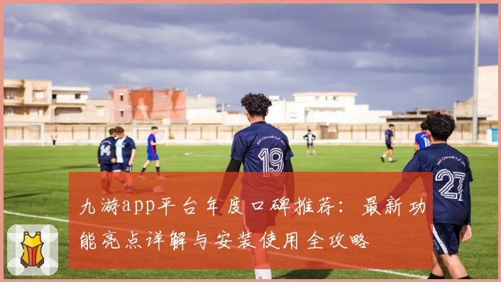 九游app平台年度口碑推荐：最新功能亮点详解与安装使用全攻略