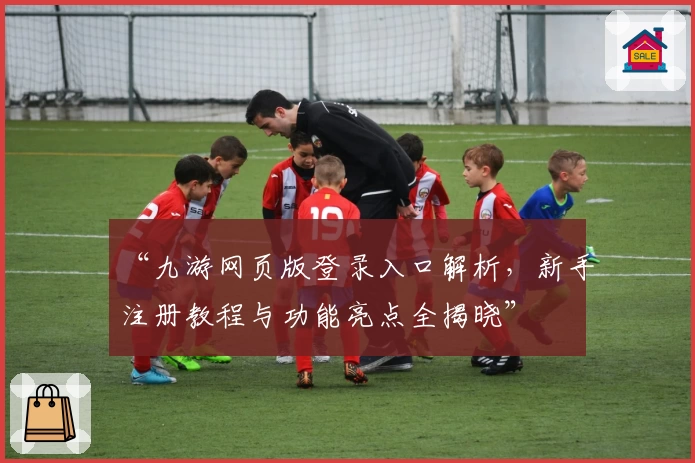 “九游网页版登录入口解析,新手注册教程与功能亮点全揭晓”