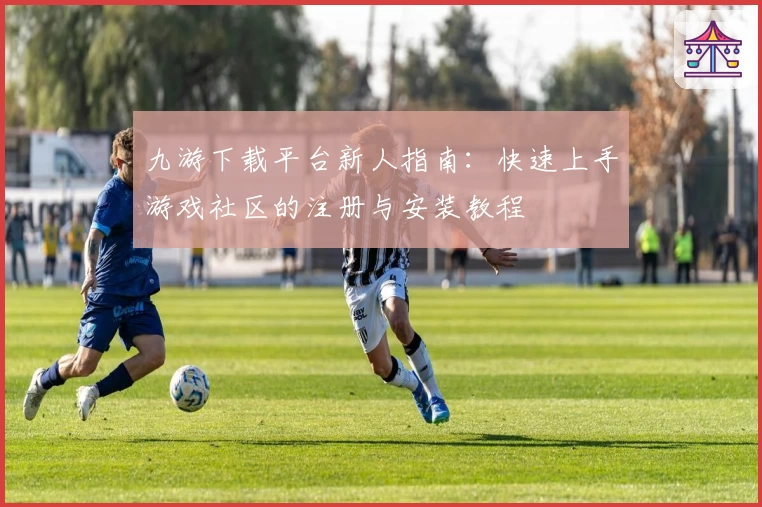 九游下载平台新人指南:快速上手游戏社区的注册与安装教程