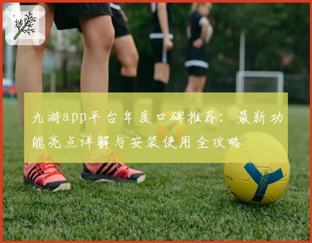 九游app平台年度口碑推荐：最新功能亮点详解与安装使用全攻略