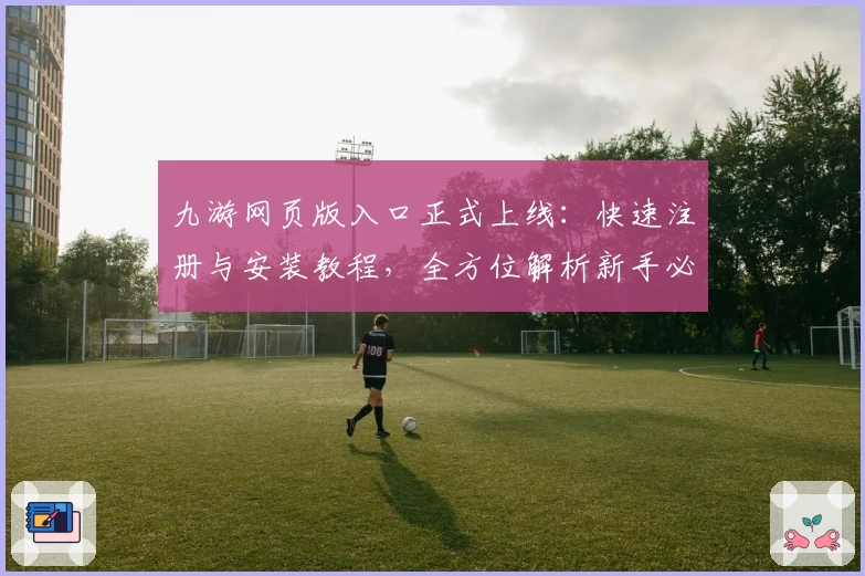 九游网页版入口正式上线：快速注册与安装教程，全方位解析新手必看指南