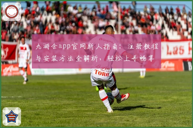 九游会app官网新人指南：注册教程与安装方法全解析，轻松上手畅享精彩体验
