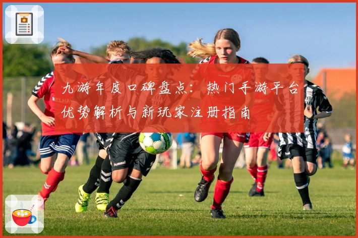 九游年度口碑盘点：热门手游平台优势解析与新玩家注册指南
