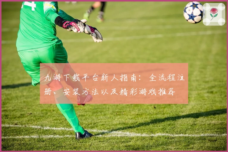 九游下载平台新人指南：全流程注册、安装方法以及精彩游戏推荐