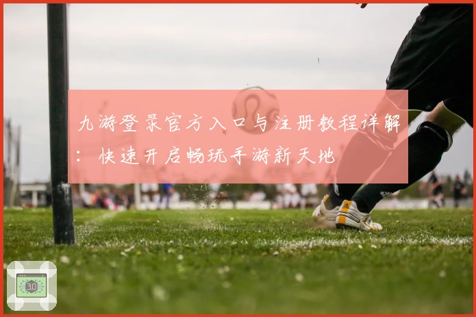 九游登录官方入口与注册教程详解:快速开启畅玩手游新天地