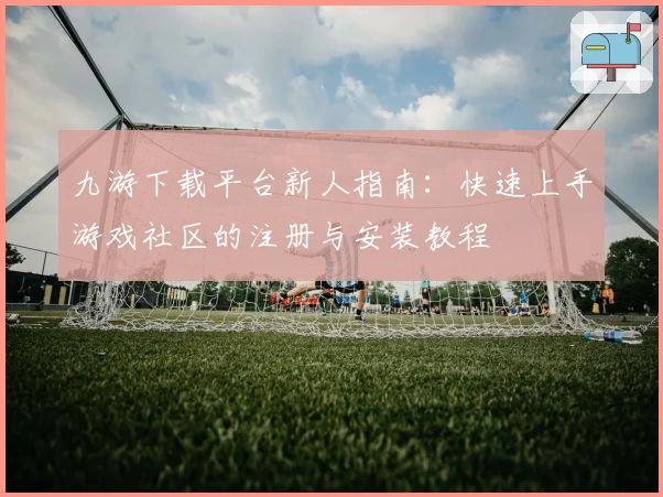 九游下载平台新人指南:快速上手游戏社区的注册与安装教程