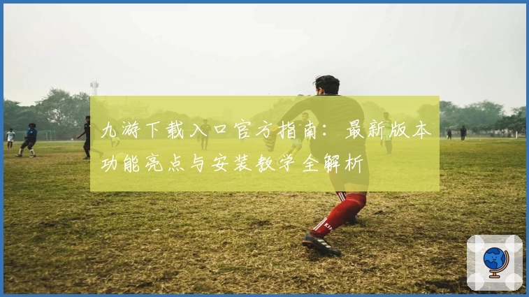 九游下载入口官方指南：最新版本功能亮点与安装教学全解析