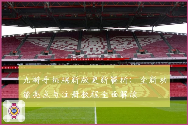 九游手机端新版更新解析：全新功能亮点与注册教程全面解读