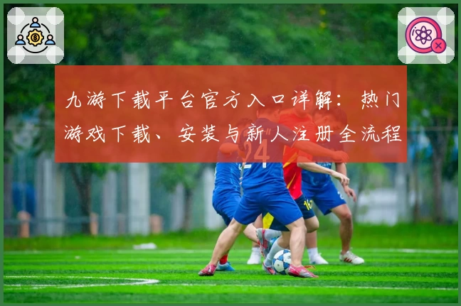 九游下载平台官方入口详解：热门游戏下载、安装与新人注册全流程攻略