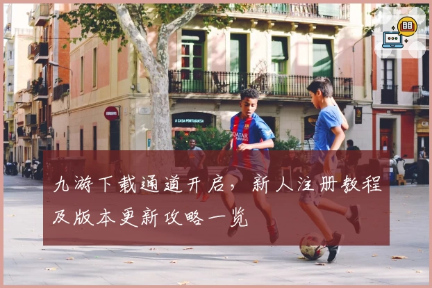 九游下载通道开启，新人注册教程及版本更新攻略一览