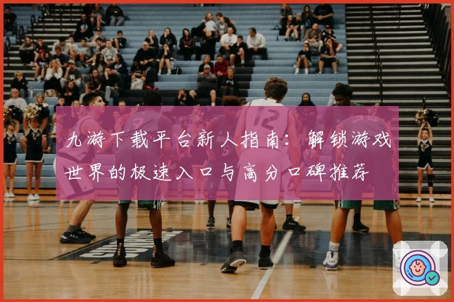 九游下载平台新人指南：解锁游戏世界的极速入口与高分口碑推荐