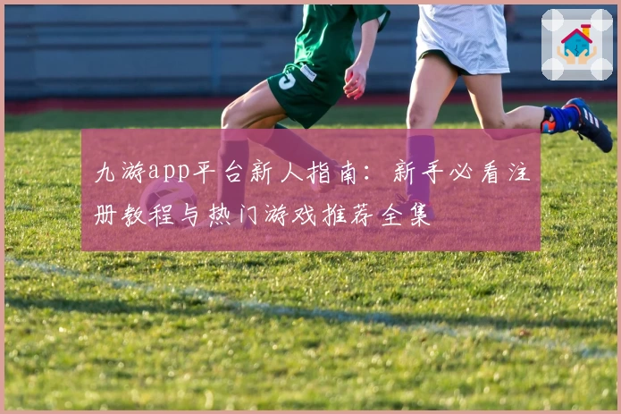 九游app平台新人指南：新手必看注册教程与热门游戏推荐全集