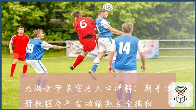 九游会登录官方入口详解：新手注册教程与平台功能亮点全揭秘